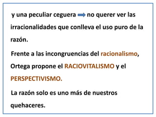 y una peculiar ceguera no querer ver las
irracionalidades que conlleva el uso puro de la
razón.
Frente a las incongruencias del racionalismo,
Ortega propone el RACIOVITALISMO y el
PERSPECTIVISMO.
La razón solo es uno más de nuestros
quehaceres.
 