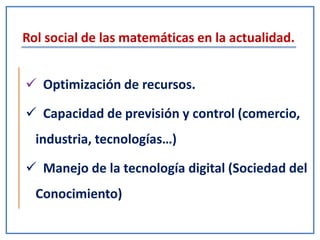Rol social de las matemáticas en la actualidad.
 Optimización de recursos.
 Capacidad de previsión y control (comercio,
industria, tecnologías…)
 Manejo de la tecnología digital (Sociedad del
Conocimiento)
 