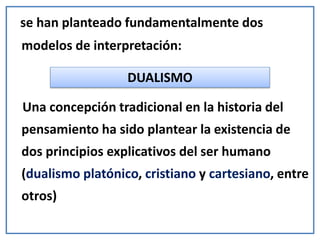 se han planteado fundamentalmente dos
modelos de interpretación:
Una concepción tradicional en la historia del
pensamiento ha sido plantear la existencia de
dos principios explicativos del ser humano
(dualismo platónico, cristiano y cartesiano, entre
otros)
DUALISMO
 