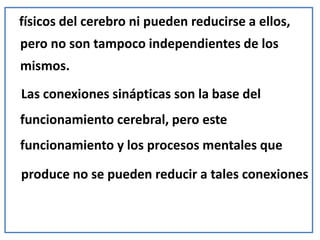 físicos del cerebro ni pueden reducirse a ellos,
pero no son tampoco independientes de los
mismos.
Las conexiones sinápticas son la base del
funcionamiento cerebral, pero este
funcionamiento y los procesos mentales que
produce no se pueden reducir a tales conexiones
 