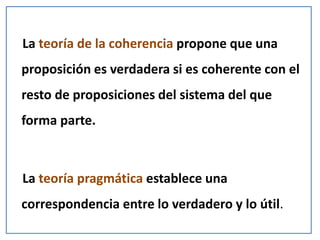 La teoría de la coherencia propone que una
proposición es verdadera si es coherente con el
resto de proposiciones del sistema del que
forma parte.
La teoría pragmática establece una
correspondencia entre lo verdadero y lo útil.
 