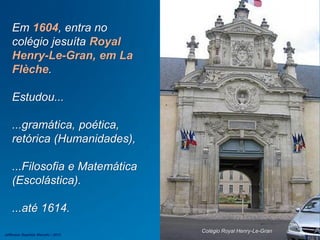 Em 1604, entra no
colégio jesuíta Royal
Henry-Le-Gran, em La
Flèche.
Estudou...
...gramática, poética,
retórica (Humanidades),
...Filosofia e Matemática
(Escolástica).
...até 1614.
Colégio Royal Henry-Le-Gran
Jefferson Baptista Macedo / 2013
 