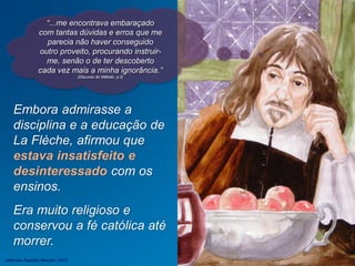 “...me encontrava embaraçado
com tantas dúvidas e erros que me
parecia não haver conseguido
outro proveito, procurando instruir-
me, senão o de ter descoberto
cada vez mais a minha ignorância.”
(Discurso do Método, p.3)
Embora admirasse a
disciplina e a educação de
La Flèche, afirmou que
estava insatisfeito e
desinteressado com os
ensinos.
Era muito religioso e
conservou a fé católica até
morrer.
Jefferson Baptista Macedo / 2013
 