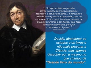 Decidiu abandonar os
estudos e os livros e
não mais procurar a
Ciência, mas apenas
descobrir por si mesmo no
que chamou de
“Grande livro do mundo”.
Jefferson Baptista Macedo / 2013
“...tão logo a idade me permitiu
sair da sujeição de meus preceptores,
abandonei o estudo das letras... e aproveitei o
resto de minha juventude para viajar, para ver
cortes e exércitos, para frequentar pessoas de
diferentes humores e condições, para fazer
variadas experiências, para pôr
a mim mesmo à prova...”
(Discurso do Método, p.5)
 