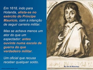 Em 1618, indo para
Holanda, alista-se no
exército do Príncipe
Maurício, com a intenção
de seguir carreira militar.
Mas se achava menos um
ator do que um
espectador: antes
ouvinte numa escola de
guerra do que
verdadeiro militar.
Um oficial que recusa
receber qualquer soldo.
By Jan de Bisschop
Jefferson Baptista Macedo / 2013
 