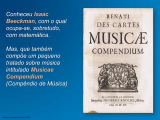Conheceu Isaac
Beeckman, com o qual
ocupa-se, sobretudo,
com matemática.
Mas, que também
compõe um pequeno
tratado sobre música
intitulado Musicae
Compendium
(Compêndio de Música)
Jefferson Baptista Macedo / 2013
 