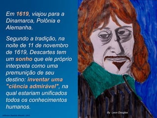 Em 1619, viajou para a
Dinamarca, Polônia e
Alemanha.
Segundo a tradição, na
noite de 11 de novembro
de 1619, Descartes tem
um sonho que ele próprio
interpreta como uma
premunição de seu
destino: inventar uma
"ciência admirável", na
qual estariam unificados
todos os conhecimentos
humanos.
By Leon Douglas
Jefferson Baptista Macedo / 2013
 