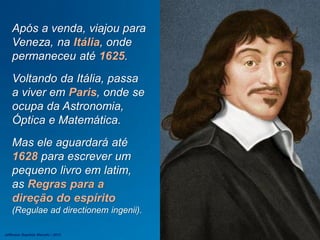 Após a venda, viajou para
Veneza, na Itália, onde
permaneceu até 1625.
Voltando da Itália, passa
a viver em Paris, onde se
ocupa da Astronomia,
Óptica e Matemática.
Mas ele aguardará até
1628 para escrever um
pequeno livro em latim,
as Regras para a
direção do espírito
(Regulae ad directionem ingenii).
Jefferson Baptista Macedo / 2013
 