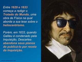 Entre 1629 e 1633
começa a redigir o
Tratado do Mundo, uma
obra de Física na qual
aborda a sua tese sobre o
heliocentrismo.
Porém, em 1633, quando
Galileu é condenado pela
Inquisição, Descartes
abandona seus planos
de publicá-lo por receio
da Inquisição.
Jefferson Baptista Macedo / 2013
 