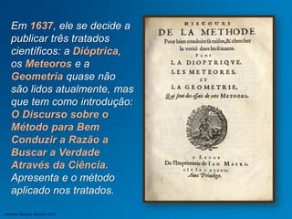 Em 1637, ele se decide a
publicar três tratados
científicos: a Dióptrica,
os Meteoros e a
Geometria quase não
são lidos atualmente, mas
que tem como introdução:
O Discurso sobre o
Método para Bem
Conduzir a Razão a
Buscar a Verdade
Através da Ciência.
Apresenta e o método
aplicado nos tratados.
Jefferson Baptista Macedo / 2013
 