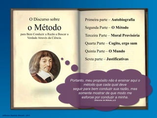 Primeira parte – Autobiografia
Segunda Parte – O Método
Terceira Parte – Moral Provisória
Quarta Parte – Cogito, ergo sum
Quinta Parte – O Mundo
Sexta parte – Justificativas
O Discurso sobre
o Método
para Bem Conduzir a Razão a Buscar a
Verdade Através da Ciência.
Portanto, meu propósito não é ensinar aqui o
método que cada qual deve
seguir para bem conduzir sua razão, mas
somente mostrar de que modo me
esforcei por conduzir a minha.
(Discurso do Método, p.2)
Jefferson Baptista Macedo / 2013
 