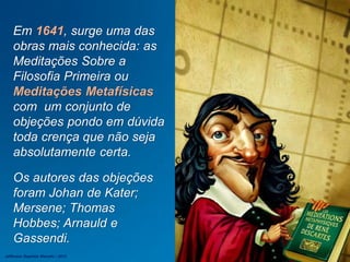 Em 1641, surge uma das
obras mais conhecida: as
Meditações Sobre a
Filosofia Primeira ou
Meditações Metafísicas
com um conjunto de
objeções pondo em dúvida
toda crença que não seja
absolutamente certa.
Os autores das objeções
foram Johan de Kater;
Mersene; Thomas
Hobbes; Arnauld e
Gassendi.
Jefferson Baptista Macedo / 2013
 
