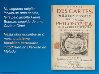 Na segunda edição
incluiu-se uma sétima,
feita pelo jesuíta Pierre
Bourdin, seguida de uma
Carta a Dinet.
Nesta obra encontra-se o
mesmo sistema
filosófico cartesiano
introduzido no Discurso do
Método.
Jefferson Baptista Macedo / 2013
 