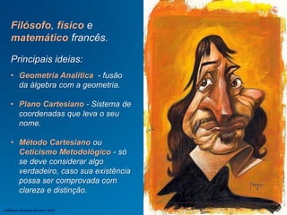 Filósofo, físico e
matemático francês.
Principais ideias:
• Geometria Analítica - fusão
da álgebra com a geometria.
• Plano Cartesiano - Sistema de
coordenadas que leva o seu
nome.
• Método Cartesiano ou
Ceticismo Metodológico - só
se deve considerar algo
verdadeiro, caso sua existência
possa ser comprovada com
clareza e distinção.
Jefferson Baptista Macedo / 2013
 