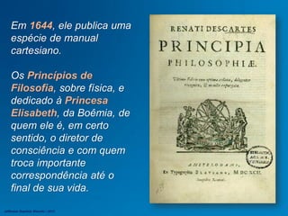 Em 1644, ele publica uma
espécie de manual
cartesiano.
Os Princípios de
Filosofia, sobre física, e
dedicado à Princesa
Elisabeth, da Boêmia, de
quem ele é, em certo
sentido, o diretor de
consciência e com quem
troca importante
correspondência até o
final de sua vida.
Jefferson Baptista Macedo / 2013
 
