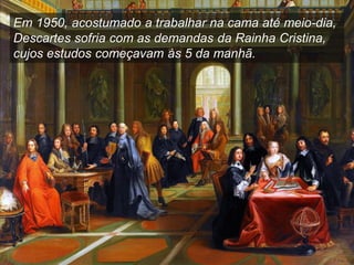 Em 1950, acostumado a trabalhar na cama até meio-dia,
Descartes sofria com as demandas da Rainha Cristina,
cujos estudos começavam às 5 da manhã.
 