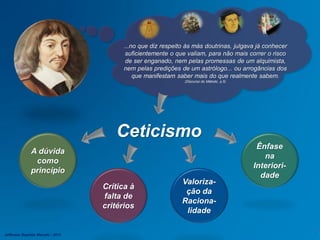 Ceticismo
...no que diz respeito às más doutrinas, julgava já conhecer
suficientemente o que valiam, para não mais correr o risco
de ser enganado, nem pelas promessas de um alquimista,
nem pelas predições de um astrólogo... ou arrogâncias dos
que manifestam saber mais do que realmente sabem.
(Discurso do Método, p.5)
Crítica à
falta de
critérios
Valoriza-
ção da
Raciona-
lidade
Ênfase
na
Interiori-
dade
A dúvida
como
princípio
Jefferson Baptista Macedo / 2013
 