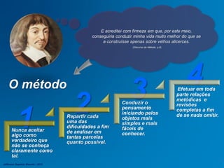 1 2 3 4
Nunca aceitar
algo como
verdadeiro que
não se conheça
claramente como
tal.
Repartir cada
uma das
dificuldades a fim
de analisar em
tantas parcelas
quanto possível.
Conduzir o
pensamento
iniciando pelos
objetos mais
simples e mais
fáceis de
conhecer.
Efetuar em toda
parte relações
metódicas e
revisões
completas a fim
de se nada omitir.
E acreditei com firmeza em que, por este meio,
conseguiria conduzir minha vida muito melhor do que se
a construísse apenas sobre velhos alicerces.
(Discurso do Método, p.8)
O método
Jefferson Baptista Macedo / 2013
 