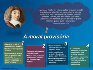 • Analisar as
diferentes ocupações
dos homens para
procurar a melhor.
• Progredir o máximo no
conhecimento da
verdade por meio do
método que
determinara.
• Ser o mais firme e
decidido possível nas
próprias ações.
• Antes modificar os
próprios desejos do
que a ordem do mundo.
• Habituar-se que não há
poder completo sobre
as coisas.
• Seguir as opiniões dos
mais sensatos.
• Não se valer para nada
das próprias opiniões
até submetê-las à
análise.
• Obedecer às leis e
aos costumes do país.
• Manter-se na religião da
infância.
• Conduzir-se de acordo
com as opiniões mais
moderadas e
comumente aceitas
pelas pessoas com as
quais convivia.
A moral provisória
1
2 3 4
...para não hesitar em minhas ações, enquanto a razão
me obrigasse a fazê-lo, em meus juízos, e a fim de
continuar a viver desde então de maneira mais feliz
possível, concebi para mim mesmo uma moral
provisória, que consistia apenas em três ou quatro
máximas que eu quero vos anunciar.
(Discurso do Método, p.14)
Jefferson Baptista Macedo / 2013
 