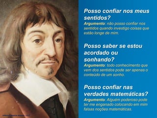 Posso confiar nos meus
sentidos?
Argumento: não posso confiar nos
sentidos quando investigo coisas que
estão longe de mim.
Posso saber se estou
acordado ou
sonhando?
Argumento: todo conhecimento que
vem dos sentidos pode ser apenas o
conteúdo de um sonho.
Posso confiar nas
verdades matemáticas?
Argumento: Alguém poderoso pode
ter me enganado colocando em mim
falsas noções matemáticas.
Jefferson Baptista Macedo / 2013
 
