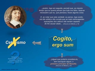 Ceticismo
...porém, logo em seguida, percebi que, ao mesmo
tempo que eu queria pensar que tudo era falso, fazia-se
necessário que eu, que pensava, fosse alguma coisa.
E, ao notar que esta verdade: eu penso, logo existo,
era tão sólida e tão correta que as mais extravagantes
suposições dos céticos não seriam capazes
de lhe causar abalo... (Discurso do Método, p.19)
Cogito,
ergo sum
.
...julguei que poderia considera-la,
sem escrúpulo algum, o
primeiro princípio da filosofia.
(Discurso do Método, p.19)
?Solipsismo
Somente tem por certo,
inconteste, o ato de
pensar e o próprio “eu”.
Jefferson Baptista Macedo / 2013
 