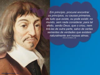 Em princípio, procurei encontrar
os princípios, ou causas primeiras,
de tudo que existe, ou pode existir, no
mundo, sem nada considerar, para tal
efeito, senão Deus, que o criou, nem
tirá-las de outra parte, salvo de certas
sementes de verdades que existem
naturalmente em nossas almas.
(Discurso do Método, p.36)
Jefferson Baptista Macedo / 2013
 