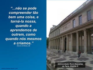 Universidade René Descartes
de Paris, Distrito 5.
“...não se pode
compreender tão
bem uma coisa, e
torná-la nossa,
quando a
aprendemos de
outrem, como
quando nós mesmos
a criamos.”
(Discurso do Método, p.38)
Jefferson Baptista Macedo / 2013
 