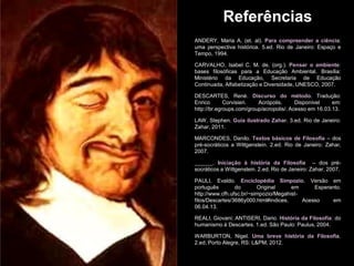 Referências
ANDERY, Maria A. (et. al). Para compreender a ciência:
uma perspectiva histórica. 5.ed. Rio de Janeiro: Espaço e
Tempo, 1994.
CARVALHO, Isabel C. M. de. (org.). Pensar o ambiente:
bases filosóficas para a Educação Ambiental. Brasília:
Ministério da Educação, Secretaria de Educação
Continuada, Alfabetização e Diversidade, UNESCO, 2007.
DESCARTES, René. Discurso do método. Tradução:
Enrico Corvisieri. Acrópolis. Disponível em:
http://br.egroups.com/group/acropolis/. Acesso em 16.03.13.
LAW, Stephen. Guia ilustrado Zahar. 3.ed. Rio de Janeiro:
Zahar, 2011.
MARCONDES, Danilo. Textos básicos de Filosofia – dos
pré-socráticos a Wittgenstein. 2.ed. Rio de Janeiro: Zahar,
2007.
______. Iniciação à história da Filosofia – dos pré-
socráticos a Wittgenstein. 2.ed. Rio de Janeiro: Zahar, 2007.
PAULI, Evaldo. Enciclopédia Simpozio. Versão em
português do Original em Esperanto.
http://www.cfh.ufsc.br/~simpozio/Megahist-
filos/Descartes/3686y000.html#indices. Acesso em
06.04.13.
REALI, Giovani; ANTISERI, Dario. História da Filosofia: do
humanismo à Descartes. 1.ed. São Paulo: Paulus, 2004.
WARBURTON, Nigel. Uma breve história da Filosofia.
2.ed. Porto Alegre, RS: L&PM, 2012.
 