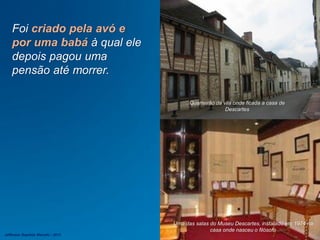 Foi criado pela avó e
por uma babá à qual ele
depois pagou uma
pensão até morrer.
Uma das salas do Museu Descartes, instalado em 1974 na
casa onde nasceu o filósofo
Quarteirão da vila onde ficada a casa de
Descartes
Jefferson Baptista Macedo / 2013
 