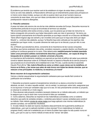 Materiales de Descartes

pacoPRoFeBLoG

El problema que tendrán que resolver será el de establecer el origen de estas ideas y principios.
Como se verá más adelante, el Racionalismo afirmará que el entendimiento posee esos principios en
sí mismo como ideas innatas, aunque con ello no quieren decir que el ser humano nazca ya
consciente de esas ideas, sino que son ideas connaturales a la razón, ya que ésta posee una
predisposición natural a albergarlas.
2.- Filosofía cartesiana
A pesar de haber sido alumno de una de las más célebres escuelas de Europa, Descartes reconoce la
incertidumbre profunda en la que se encontraba al terminar sus estudios
“Me encontré perdido entre tantos errores y dudas, que me parecía que al tratar de instruirme no
había conseguido otro provecho que haber descubierto cada vez más mi ignorancia“. No tenía una
buena opinión precisamente de la filosofía aprendida ya que llega a escribir en el Discurso del Método
“Sería difícil imaginar algo tan extraño y tan increíble como para que no haya sido dicho por algún
filósofo” y , continúa más adelante, aunque “la filosofía haya sido cultivada por los espíritus más
excelentes que hayan vivido, no puede ufanarse de nada que no se discuta y que por ello no sea
dudoso” .
Así, el filósofo que estudiamos ahora, consciente de la importancia de las nuevas conquistas
científicas que hemos analizado más arriba, considera necesario y urgente diseñar una filosofía que
justifique la confianza general en la razón. Ésta deberá estar metafísicamente fundada (asentada
sobre unos principios sólidos racionalmente descritos y justificados) , ser capaz de dirigir la
búsqueda de la verdad y poseer un método universal y fecundo.
La importancia del fundamento metafísico es esencial ya que todo el edificio del saber que pretende
construir deberá descansar sobre él. El filósofo francés no separa la filosofía de la ciencia porque lo
que proyecta es el conocimiento de la totalidad de lo real. Por eso, cuando escribe al sacerdote
Claudio Picot afirma “Así, toda la filosofía es como un árbol, cuyas raíces son la metafísica, el
tronco es la física, y las ramas que salen de este tronco son todas las demás ciencias, que se
reducen a tres principales: la medicina, la mecánica y la moral”
Breve resumen de la argumentación cartesiana:
Vamos a intentar esquematizar la argumentación cartesiana para que resulte fácil construir la
justificación de la temática.
1. Descartes se propone superar el escepticismos reinante en su época y encontrar la verdad
absoluta, es decir, no esta o aquella verdad, sino la verdad. Le preocupa, sobre todo, asegurarse que
no se equivoca ni toma por verdadero algo que no lo sea. En eso precisamente consiste su proyecto,
en alcanzar la verdad de un modo seguro.
2.- Para alcanzar este proyecto considera necesario dotarse de un método adecuado, un método que
le asegure que si usa la razón bien nunca tomará lo falso por verdadero.
3.- Como sabemos, Descartes se inspirará en las matemáticas (concebidas como un sistema
deductivo que parte de verdades simples y evidentes para deducir nuevas verdades) para construir
su método. Este método consta de varias reglas que luego aplicará a las mismas matemáticas (lo
pondrá a prueba), con excelentes resultados.
4.- Si este método ha dado tan buenos resultados (descubrimiento de la geometría analítica) en
matemáticas, ¿por qué no aplicarlo también a otras ciencias? Si en matemáticas ha habido un
progreso lineal y nada de lo establecido por el mismo Euclides hace siglos ha sido puesto nunca en
duda, ¿por qué no usar su mismo método al resto de las “ramas” del saber.
10

 