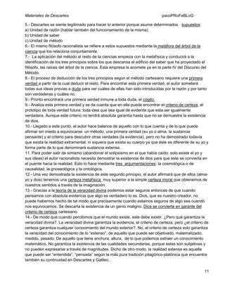 Materiales de Descartes

pacoPRoFeBLoG

5.- Descartes se siente legitimado para hacer lo anterior porque asume determinados supuestos:
a) Unidad de razón (hablar también del funcionamiento de la misma).
b) Unidad de saber
c) Unidad de método
6.- El mismo filósofo racionalista se refiere a estos supuestos mediante la metáfora del árbol de la
ciencia que los relaciona conjuntamente.
7.- La aplicación del método al resto de la ciencias empieza con la metafìsica y conducirá a la
identificación de los tres principios sobre los que descansa el edificio del saber que ha proyectado el
filósofo, las raíces del árbol de la ciencia. Esta empresa la acomete ya en la parte IV del Discurso del
Método.
8.- El proceso de deducción de los tres principios según el método cartesiano requiere una primera
verdad a partir de la cual deducir el resto. Para encontrar esta primera verdad, el autor someterá
todas sus ideas previas a duda para ver cuáles de ellas han sido introducidas por la razón y por tanto
son verdaderas y cuáles no.
9.- Pronto encontrará una primera verdad inmune a toda duda, el cógito.
9.- Analiza esta primera verdad y se da cuenta que en ella puede encontrar el criterio de certeza, el
prototipo de toda verdad futura: toda idea que sea igual de evidente que esta ser igualmente
verdadera. Aunque este criterio no tendrá absoluta garantía hasta que no se demuestre la existencia
de dios.
10.- Llegado a este punto, el autor hace balance de aquello con lo que cuenta y de lo que puede
afirmar sin miedo a equivocarse: un método, una primera verdad (su yo o alma, la sustancia
pensante) y el criterio para descubrir otras verdades (la evidencia), pero no ha demostrado todavía
que exista la realidad extramental, ni siquiera que exista su cuerpo ya que éste es diferente de su yo y
forma parte de lo que denominará sustancia extensa.
11. Para poder salir de simismo (abandonar el solipsismo en el que había caído: solo existe el yo y
sus ideas) el autor racionalista necesita demostrar la existencia de dios para que este se convierta en
el puente hacia la realidad. Esto lo hace mediante tres argumentaciones: la cosmológica o de
causalidad, la gnoseológica y la ontológica.
12.- Una vez demostrada la existencia de este segundo principio, el autor afirmará que de ellos (almayo y dios) tenemos una certeza metafísica muy superior a la simple certeza moral que obtenemos de
nuestros sentidos a través de la imaginación.
13.- Gracias a la teoría de la veracidad divina podemos estar seguros entonces de que cuando
pensamos con absoluta evidencia que algo es verdadero lo es. Dios, que es nuestro creador, no
puede habernos hecho de tal modo que precisamente cuando estamos seguros de algo sea cuando
nos equivocamos. Se descarta la existencia de un genio maligno. Dios se convierte en garante del
criterio de certeza cartesiano.
14.- De modo que cuando percibimos que el mundo existe, este debe existir. ¿Pero qué garantiza la
veracidad divina?. La veracidad divina garantiza la evidencia, el criterio de certeza, pero ¿el criterio de
certeza garantiza cualquier conocimiento del mundo exterior?. No, el criterio de certeza solo garantiza
la veracidad del conocimiento de lo “extenso”, de aquello que puede ser objetivado, matematizado,
medido, pesado. De aquello que tiene anchura, altura, de lo que podemos extraer un conocimiento
matemático. No garantiza la existencia de las cualidades secundarias, porque estas son subjetivas y
no pueden expresarse a través de magnitudes. Dicho de otro modo, la realidad extensa es aquella
que puede ser “entendida”, “pensada” según la más pura tradición pitagórico-platónica que encuentra
también su continuidad en Descartes y Galileo.
11

 