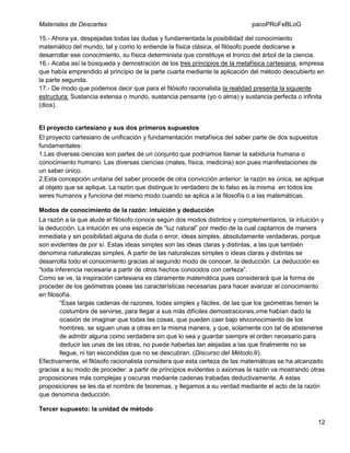 Materiales de Descartes

pacoPRoFeBLoG

15.- Ahora ya, despejadas todas las dudas y fundamentada la posibilidad del conocimiento
matemático del mundo, tal y como lo entiende la física clásica, el filósofo puede dedicarse a
desarrollar ese conocimiento, su física determinista que constituye el tronco del árbol de la ciencia.
16.- Acaba así la búsqueda y demostración de los tres principios de la metafísica cartesiana, empresa
que había emprendido al principio de la parte cuarta mediante la aplicación del método descubierto en
la parte segunda.
17.- De modo que podemos decir que para el filósofo racionalista la realidad presenta la siguiente
estructura: Sustancia extensa o mundo, sustancia pensante (yo o alma) y sustancia perfecta o infinita
(dios).

El proyecto cartesiano y sus dos primeros supuestos
El proyecto cartesiano de unificación y fundamentación metafísica del saber parte de dos supuestos
fundamentales:
1.Las diversas ciencias son partes de un conjunto que podríamos llamar la sabiduría humana o
conocimiento humano. Las diversas ciencias (mates, física, medicina) son pues manifestaciones de
un saber único.
2.Esta concepción unitaria del saber procede de otra convicción anterior: la razón es única, se aplique
al objeto que se aplique. La razón que distingue lo verdadero de lo falso es la misma en todos los
seres humanos y funciona del mismo modo cuando se aplica a la filosofía o a las matemáticas.
Modos de conocimiento de la razón: intuición y deducción
La razón a la que alude el filósofo conoce según dos modos distintos y complementarios, la intuición y
la deducción. La intuición es una especie de “luz natural” por medio de la cual captamos de manera
inmediata y sin posibilidad alguna de duda o error, ideas simples, absolutamente verdaderas, porque
son evidentes de por sí. Estas ideas simples son las ideas claras y distintas, a las que también
denomina naturalezas simples. A partir de las naturalezas simples o ideas claras y distintas se
desarrolla todo el conocimiento gracias al segundo modo de conocer, la deducción. La deducción es
“toda inferencia necesaria a partir de otros hechos conocidos con certeza”.
Como se ve, la inspiración cartesiana es claramente matemática pues considerará que la forma de
proceder de los geómetras posee las características necesarias para hacer avanzar el conocimiento
en filosofía.
“Esas largas cadenas de razones, todas simples y fáciles, de las que los geómetras tienen la
costumbre de servirse, para llegar a sus más difíciles demostraciones,vme habían dado la
ocasión de imaginar que todas las cosas, que pueden caer bajo elvconocimiento de los
hombres, se siguen unas a otras en la misma manera, y que, solamente con tal de abstenerse
de admitir alguna como verdadera sin que lo sea y guardar siempre el orden necesario para
deducir las unas de las otras, no puede haberlas tan alejadas a las que finalmente no se
llegue, ni tan escondidas que no se descubran. (Discurso del Método.II).
Efectivamente, el filósofo racionalista considera que esta certeza de las matemáticas se ha alcanzado
gracias a su modo de proceder: a partir de principios evidentes o axiomas la razón va mostrando otras
proposiciones más complejas y oscuras mediante cadenas trabadas deductivamente. A estas
proposiciones se les da el nombre de teoremas, y llegamos a su verdad mediante el acto de la razón
que denomina deducción.
Tercer supuesto: la unidad de método
12

 