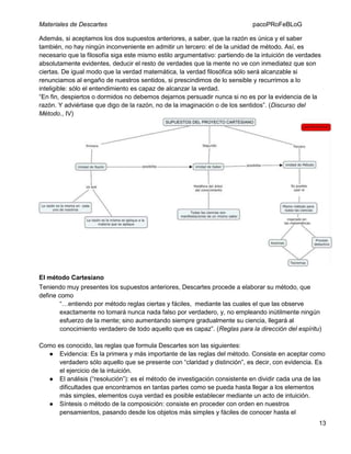 Materiales de Descartes

pacoPRoFeBLoG

Además, si aceptamos los dos supuestos anteriores, a saber, que la razón es única y el saber
también, no hay ningún inconveniente en admitir un tercero: el de la unidad de método. Así, es
necesario que la filosofía siga este mismo estilo argumentativo: partiendo de la intuición de verdades
absolutamente evidentes, deducir el resto de verdades que la mente no ve con inmediatez que son
ciertas. De igual modo que la verdad matemática, la verdad filosófica sólo será alcanzable si
renunciamos al engaño de nuestros sentidos, si prescindimos de lo sensible y recurrimos a lo
inteligible: sólo el entendimiento es capaz de alcanzar la verdad.
“En fin, despiertos o dormidos no debemos dejarnos persuadir nunca si no es por la evidencia de la
razón. Y adviértase que digo de la razón, no de la imaginación o de los sentidos”. (Discurso del
Método., IV)

El método Cartesiano
Teniendo muy presentes los supuestos anteriores, Descartes procede a elaborar su método, que
define como
“…entiendo por método reglas ciertas y fáciles, mediante las cuales el que las observe
exactamente no tomará nunca nada falso por verdadero, y, no empleando inútilmente ningún
esfuerzo de la mente; sino aumentando siempre gradualmente su ciencia, llegará al
conocimiento verdadero de todo aquello que es capaz”. (Reglas para la dirección del espíritu)
Como es conocido, las reglas que formula Descartes son las siguientes:
● Evidencia: Es la primera y más importante de las reglas del método. Consiste en aceptar como
verdadero sólo aquello que se presente con “claridad y distinción”, es decir, con evidencia. Es
el ejercicio de la intuición.
● El análisis (“resolución”): es el método de investigación consistente en dividir cada una de las
dificultades que encontramos en tantas partes como se pueda hasta llegar a los elementos
más simples, elementos cuya verdad es posible establecer mediante un acto de intuición.
● Síntesis o método de la composición: consiste en proceder con orden en nuestros
pensamientos, pasando desde los objetos más simples y fáciles de conocer hasta el
13

 
