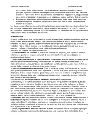 Materiales de Descartes

pacoPRoFeBLoG

conocimiento de los más complejos y oscuros.Recomienda comenzar por los primeros
principios o proposiciones más simples percibidas intuitivamente (a las que se llega mediante
el análisis) y proceder a deducir de una manera ordenada otras proposiciones, asegurándonos
de no omitir ningún paso y de que cada nueva proposición se siga realmente de la precedente.
● Enumeración: Consiste en revisar cuidadosamente cada uno de los pasos de los que consta
nuestra investigación hasta estar seguros de no omitir nada y de no haber cometido ningún
error en la deducción.
Los dos procesos del conocimiento, el análisis y la síntesis, se corresponden respectivamente con los
dos modos de conocer del entendimiento a los que antes nos hemos referido: la intuición, que nos
proporciona las ideas claras y distintas, y por tanto evidentes, y la deducción, que nos permite ampliar
esta evidencia hasta lo inicialmente desconocido.
Duda metódica:
El primer problema que se le plantea es cómo encontrar las verdades absolutamente ciertas sobre las
cuales no sea posible dudar en absoluto, que permitan fundamentar el edificio del conocimiento
verdadero con absoluta garantía. El primer momento de este proceso de búsqueda del conocimiento
verdadero y de su método consiste en la llamada duda metódica que supone revisar todo lo que
creemos y rechazar todo aquello de lo que inicialmente sea posible dudar.
Descartes nos propone tres motivos para dudar:
1.Poca fiabilidad de los sentidos: Si a veces los sentidos nos engañan, ¿qué seguridad tenemos,
entonces, de que no nos engañan siempre?. El conocimiento ofrecido por los sentidos no es
absolutamente verdadero.
2.La dificultad para distinguir la vigilia del sueño: En ocasiones tenemos sueños tan reales que los
tomamos por efectivamente reales y solo al despertar nos damos cuenta que eran sueños. Si el
motivo anterior nos hacía dudar de que las cosas fueran como las percibimos, este nuevo motivo nos
permite dudar incluso de la existencia de las cosas mismas.
3.Hipótesis del genio maligno engañador. El tercer motivo de la duda es aún más radical y extremo,
tanto que el propio filósofo le llama “duda hiperbólica”. Consiste en suponer que no hay un verdadero
Dios fuente de toda verdad sino cierto genio maligno, que pone todo su interés en engañarme. Este
tercer motivo de duda afecta a las verdades matemáticas mismas ya que éstas tampoco resisten la
duda generada por esta hipótesis.
En cualquier caso, los rasgos básicos de la duda metódica son los siguientes:
Es metódica y no escéptica: con ello se quiere decir que no hay que confundirla con las dudas del
escepticismo como movimiento filosófico al que nos referíamos más arriba. Incluso, en su época
había en Francia escépticos que creían imposible el conocimiento. Sin embargo Descartes emplea la
duda precisamente para superar este escepticismo y tiene como objetivo encontrar una proposición
que resista absolutamente cualquier duda imaginable. Además, la duda es una consecuencia de la
primera regla del método: debo admitir como verdadero sólo aquello que no ofrezca duda, que se
presente ante mi mente con absoluta claridad y distinción y por lo tanto con evidencia.
Es universal: pone en cuestión absolutamente todos los conocimientos, tanto los de sentido común y
los basados en la percepción como los que tienen su origen en la investigación científica, incluida la
propia matemática. El único tipo de creencias que no cuestiona expresamente es el relativo a las
verdades religiosas: cuestiona la legitimidad de los sentidos y de la razón pero no trata explícitamente
de la legitimidad de la fe y la revelación.
La duda propiamente no descubre verdades nuevas, verdades en las que no creyese al principio,
antes de usar la duda metódica; antes de la duda creía en la veracidad de la matemática, de los
14

 