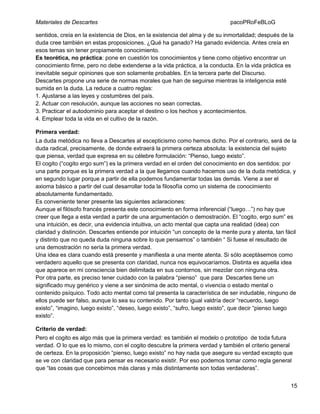 Materiales de Descartes

pacoPRoFeBLoG

sentidos, creía en la existencia de Dios, en la existencia del alma y de su inmortalidad; después de la
duda cree también en estas proposiciones. ¿Qué ha ganado? Ha ganado evidencia. Antes creía en
esos temas sin tener propiamente conocimiento.
Es teorética, no práctica: pone en cuestión los conocimientos y tiene como objetivo encontrar un
conocimiento firme, pero no debe extenderse a la vida práctica, a la conducta. En la vida práctica es
inevitable seguir opiniones que son solamente probables. En la tercera parte del Discurso.
Descartes propone una serie de normas morales que han de seguirse mientras la inteligencia esté
sumida en la duda. La reduce a cuatro reglas:
1. Ajustarse a las leyes y costumbres del país.
2. Actuar con resolución, aunque las acciones no sean correctas.
3. Practicar el autodominio para aceptar el destino o los hechos y acontecimientos.
4. Emplear toda la vida en el cultivo de la razón.
Primera verdad:
La duda metódica no lleva a Descartes al escepticismo como hemos dicho. Por el contrario, será de la
duda radical, precisamente, de donde extraerá la primera certeza absoluta: la existencia del sujeto
que piensa, verdad que expresa en su célebre formulación: “Pienso, luego existo”.
El cogito (“cogito ergo sum”) es la primera verdad en el orden del conocimiento en dos sentidos: por
una parte porque es la primera verdad a la que llegamos cuando hacemos uso de la duda metódica, y
en segundo lugar porque a partir de ella podemos fundamentar todas las demás. Viene a ser el
axioma básico a partir del cual desarrollar toda la filosofía como un sistema de conocimiento
absolutamente fundamentado.
Es conveniente tener presente las siguientes aclaraciones:
Aunque el filósofo francés presenta este conocimiento en forma inferencial (“luego…”) no hay que
creer que llega a esta verdad a partir de una argumentación o demostración. El “cogito, ergo sum” es
una intuición, es decir, una evidencia intuitiva, un acto mental que capta una realidad (idea) con
claridad y distinción. Descartes entiende por intuición “un concepto de la mente pura y atenta, tan fácil
y distinto que no queda duda ninguna sobre lo que pensamos” o también “ Si fuese el resultado de
una demostración no sería la primera verdad.
Una idea es clara cuando está presente y manifiesta a una mente atenta. Si sólo aceptásemos como
verdadero aquello que se presenta con claridad, nunca nos equivocaríamos. Distinta es aquella idea
que aparece en mi consciencia bien delimitada en sus contornos, sin mezclar con ninguna otra.
Por otra parte, es preciso tener cuidado con la palabra “pienso” que para Descartes tiene un
significado muy genérico y viene a ser sinónima de acto mental, o vivencia o estado mental o
contenido psíquico. Todo acto mental como tal presenta la característica de ser indudable, ninguno de
ellos puede ser falso, aunque lo sea su contenido. Por tanto igual valdría decir “recuerdo, luego
existo”, “imagino, luego existo”, “deseo, luego existo”, “sufro, luego existo”, que decir “pienso luego
existo”.
Criterio de verdad:
Pero el cogito es algo más que la primera verdad: es también el modelo o prototipo de toda futura
verdad. O lo que es lo mismo, con el cogito descubre la primera verdad y también el criterio general
de certeza. En la proposición “pienso, luego existo” no hay nada que asegure su verdad excepto que
se ve con claridad que para pensar es necesario existir. Por eso podemos tomar como regla general
que “las cosas que concebimos más claras y más distintamente son todas verdaderas”.
15

 