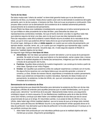 Materiales de Descartes

pacoPRoFeBLoG

Teoría de las ideas
De todos modos este “criterio de verdad” no tiene total garantía hasta que no se demuestra la
existencia de Dios y su bondad. Hasta ahora nuestro autor solo ha demostrado la existencia del sujeto
pensante, pero no de los cuerpos, ni tampoco de Dios. Esto es lo que se propone a continuación. Este
proceso debe concluir con la demostración de la existencia de la realidad extramental partiendo
exclusivamente de la existencia del pensamiento.
Si para Platón las Ideas eran realidades inmediatamente conocidas por el alma racional gracias a la
luz que brillaba en ellas procedente de la Idea del Bien, para Descartes las ideas son
representaciones (contenidos) mentales. Así que el hecho de tener una idea no significa nada más
que estamos seguros de tener una idea, pero no de que lo que esa idea representa exista.
Para dar respuesta a este difícil problema nuestro filósofo recurre al análisis de la naturaleza de las
ideas, ya que lo único que podemos afirmar hasta ahora es que el pensamiento piensa ideas.
En primer lugar, distingue en ellas un doble aspecto: en cuanto que son actos de pensamiento, por
ejemplo desear, recordar, temer, etc, y en cuanto que son imágenes que representan algo: cuando
deseo, deseo algo, cuando recuerdo, recuerdo algo, etc. A este segundo aspecto el filósofo lo
denomina “realidad objetiva de las ideas”.
En segundo lugar distingue tres tipos de ideas:
● Adventicias: Son las ideas que parecen provenir del exterior y son la causa de la percepción
sensible. De existir el mundo, algo que todavía no ha demostrado, serían copias más o menos
fieles de la realidad alojadas en la mente (las sensaciones, imágenes) que han sido obtenidas
a través de la percepción del mundo.
● Facticias: Aquellas ideas producto de nuestra imaginación. Las construye la mente a partir de
otras ideas. Ejemplo el ser mítico Pegaso.
● Innatas: son aquellas que poseemos antes de cualquier experiencia o contacto con el mundo.
De alguna forma nacemos con una lógica básica que nos permite aprender y conocer el
universo y a Dios. Brotan de manera natural, espontánea e inmediata de nuestro pensamiento,
ideas cuya existencia corresponde a nuestra naturaleza. Ejemplos de ideas innatas son el
pensamiento, la existencia, la idea de infinito, etc. que son conocidas por una percepción
inmediata de la intuición.
Demostración de la existencia de Dios
Las argumentaciones que desarrolla Descartes para demostrar la existencia de Dios son de las más
farragosas y difíciles de entender para aquellas personas que no estén familiarizadas, con lo que el
propio autor, denomina “ los términos de la escuela”. Basicamente todas menos una (argumento
ontológico) siguen el mismo esquema. En las Meditaciones metafísicas parte de la idea de Infinito
como acto mental y concluye que debe haber una realidad objetiva de esa idea que sea la causa
proporcionada de que yo la tenga. En resumidas cuentas, si yo poseo la idea de infinito y no soy
infinito, debe haber algo infinito (realidad objetiva) que es la causa de que yo la tenga (acto mental).
En la parte cuarta del Discurso del Método recurre a una argumentación similar apoyada ahora en la
idea de perfección: tras demostrar que la idea de perfección no ha sido producida por mí porque yo no
soy perfecto concluye dos cosas:
1. debe haber sido producida por una naturaleza perfecta que es la realidad objetiva del acto
mental que yo poseo. (Argumento gnoseológico)
16

 