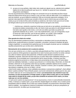 Materiales de Descartes

pacoPRoFeBLoG

2. ya que yo no soy perfecto, debo haber sido creado por alguien que es, además de la realidad
objetiva de la idea de perfección que hay en mí, también la causa de mi ser compuesto.
(Argumento cosmológico)
Con las argumentaciones anteriores se llega a la conclusión de que la naturaleza de Dios incluye
todas las perfecciones de las que yo carezco y que, por tanto, este ser debe existir. Si no existiera no
sería tan perfecto, ya que le faltaría la existencia. Este es el conocido argumento ontológico. En lo
esencial, este argumento mantiene que concebir a Dios es casi la misma cosa que concebir que
existe ya que en la idea de Dios está concebida su existencia, del mismo modo que en la en la idea
de triángulo está el que la suma de los tres ángulos internos sea igual a dos rectos.
“…mientras que, volviendo a examinar la idea que yo tenía de un ser perfecto, encontraba que
la existencia estaba comprendida en ella, del mismo modo que está en la del triángulo que sus
tres lados sean iguales a dos rectos, o en la de una esfera que todas sus partes son
igualmente distantes de su centro, o aún más evidentemente; y que, por consiguiente, es por
lo menos tan cierto que Dios, que es ese ser perfecto, es o existe, como cualquier
demostración de la geometría lo pueda ser”. (Discurso del Método, IV)
Dios garante de criterio de verdad
Una vez demostrada la existencia de Dios y reconocida su naturaleza como la suma de todas las
perfecciones, puede afirmarse su bondad y veracidad, y proceder a rechazar la hipótesis del genio
maligno engañador. La veracidad divina garantiza que no me engaño al pensar que son verdaderas
aquellas proposiciones que concibo clara y distintamente.
Demostración de la existencia de la sustancia extensa
Una vez que contamos con un criterio y que éste está garantizado por Dios, lo que de hecho significa
que la sustancia infinita garantiza la capacidad de la razón humana para encontrar la verdad, siempre
que utilice el método racional adecuadamente, el filósofo puede abordar la existencia de las
realidades corpóreas. Está fuera de toda duda que yo poseo ideas sobre realidades exteriores a mi
pensamiento. No es probable que mi pensamiento sea la causa de ellas, ni tampoco que Dios
pretenda engañarme poniendo en mi tales ideas como provenientes de las cosas. Por tanto deben
existir las realidades materiales, o cuerpos que producen en mi dichas ideas. Ahora bien, el criterio de
claridad y distinción no me garantiza nada más que aquellas cualidades objetivas de los cuerpos
como son su extensión, movimiento, figura, situación, duración o número, pero no aquellas cualidades
secundarias o subjetivas como son el sabor, o el olor.
¿Qué función asigna, entonces, a las cualidades secundarias o sensaciones subjetivas? ¿Qué utilidad
tienen nuestros sentidos? Para el filósofo poseen una función estrictamente utilitaria para la vida, pero
no tienen nada que ver con la búsqueda de la verdad. Las sensaciones nos enseñan lo que nos
conviene y lo que nos perjudica ( el fuego quema, el agua calma la sed), pero no nos enseñan
nada sobre la verdad de las cosas, ya que este cometido es exclusivo de la razón y no tiene
nada que ver con los sentidos.
¿Y qué ocurre cuando nos equivocamos?. Si nos equivocamos, el error no será atribuíble obviamente
a Dios, ni tampoco a nuestra razón, ya que ésta bien dirigida llegará a la verdad, sino a nuestro juicios
precipitados sobre la realidad. No es cierto que nuestros sentidos nos proporcionen información falsa
sobre la realidad, nos engañamos nosotros al interpretar erróneamente, ya sea por precipitación ya
sea por prevención, los datos que nos proporcionan.
17

 