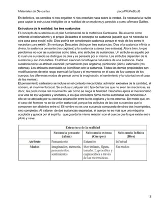 Materiales de Descartes

pacoPRoFeBLoG

En definitiva, los sentidos ni nos engañan ni nos enseñan nada sobre la verdad. Es necesaria la razón
para captar la estructura inteligible de la realidad de un modo muy parecido a como afirmara Galileo.
Estructura de la realidad: las tres sustancias
El concepto de sustancia es el pilar fundamental de la metafísica Cartesiana. De acuerdo como
entiende el racionalismo y el propio Descartes el concepto de sustancia (aquello que no necesita de
otra cosa para existir) sólo Dios podría ser considerado sustancia porque el resto de los seres le
necesitan para existir. Sin embargo Descartes distingue tres sustancias: Dios o la sustancia infinita o
divina, la sustancia pensante (res cogitans) y la sustancia extensa (res extensa). Ahora bien, lo que
percibimos no son las sustancias como tales, sino atributos de sustancias. Un atributo es aquello por
lo cual una sustancia se distingue de otra y es pensada por sí misma. Los atributos dependen de la
sustancia y son inmutables. El atributo esencial constituye la naturaleza de una sustancia. Cada
sustancia tiene un atributo esencial: pensamiento (res cogitans), perfección (Dios), extensión (res
extensa). Los atributos esenciales se identifican con la sustancia. Todas las demás propiedades son
modificaciones de este rasgo esencial (la figura y el movimiento en el caso de los cuerpos de los
cuerpos, los diferentes modos de pensar como la imaginación, el sentimiento y la voluntad en el caso
de las mentes).
El pensamiento cartesiano se incluye en el contexto mecanicista: admisión exclusiva de la cantidad, el
número, el movimiento local. Se excluye cualquier otro tipo de fuerzas que no sean las mecánicas, es
decir, las productoras del movimiento, así como se niega la finalidad. Descartes aplica el mecanicismo
a la vida de los vegetales y animales, a los que considera como meros autómatas sin conciencia A
ello se ve abocado por su estricta separación entre la res cogitans y la res extensa. De modo que, en
el caso del hombre no se da unión sustancial, porque los atributos de las dos sustancias que lo
componen son distintos entre sí. El hombre no es una sustancia compuesta de otras dos incompletas,
sino completas. Al tratarse de dos sustancias separadas, el cuerpo no es más que una máquina
acoplada y guiada por el espíritu, que guarda la misma relación con el cuerpo que la que existe entre
piloto y nave.

18

 
