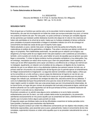 Materiales de Descartes

pacoPRoFeBLoG

3.- Textos Selecionados de Descartes
5.4. DESCARTES:
Discurso del Método. II, IV (Trad. G. Quintas Alonso). Ed. Alfaguara.
Madrid. 1981, pp. 14-18, 24-30.

SEGUNDA PARTE
Pero al igual que un hombre que camina solo y en la oscuridad, tomé la resolución de avanzar tan
lentamente y de usar tal circunspección en todas las cosas que aunque avanzase muy poco, al menos
me cuidaría al máximo de caer. Por otra parte, no quise comenzar a rechazar por completo algunas
de las opiniones que hubiesen podido deslizarse durante otra etapa de mi vida en mis creencias sin
haber sido asimiladas en la virtud de la razón, hasta que no hubiese empleado el tiempo suficiente
para completar el proyecto emprendido e indagar el verdadero método con el fin de conseguir el
conocimiento de todas las cosas de las que mi espíritu fuera capaz.
Había estudiado un poco, siendo más joven, la lógica de entre las partes de la filosofía; de las
matemáticas el análisis de los geómetras y el álgebra. Tres artes o ciencias que debían contribuir en
algo a mi propósito. Pero habiéndolas examinado, me percaté que en relación con la lógica, sus
silogismos y la mayor parte de sus reglas sirven más para explicar a otro cuestiones ya conocidas o,
también, como sucede con el arte de Lulio, para hablar sin juicio de aquellas que se ignoran que para
llegar a conocerlas. Y si bien la lógica contiene muchos preceptos verdaderos y muy adecuados, hay,
sin embargo, mezclados con estos otros muchos que o bien son perjudiciales o bien superfluos, de
modo que es tan difícil separarlos como sacar una Diana o una Minerva de un bloque de mármol aún
no trabajado. Igualmente, en relación con el análisis de los antiguos o el álgebra de los modernos,
además de que no se refieren sino a muy abstractas materias que parecen carecer de todo uso, el
primero está tan circunscrito a la consideración de las figuras que no permite ejercer el entendimiento
sin fatigar excesivamente la imaginación. La segunda está tan sometida a ciertas reglas y cifras que
se ha convertido en un arte confuso y oscuro capaz de distorsionar el ingenio en vez de ser una
ciencia que favorezca su desarrollo. Todo esto fue la causa por la que pensaba que era preciso
indagar otro método que, asimilando las ventajas de estos tres, estuviera exento de sus defectos. Y
como la multiplicidad de leyes frecuentemente sirve para los vicios de tal forma que un Estado está
mejor regido cuando no existen más que unas pocas leyes que son minuciosamente observadas, de
la misma forma, en lugar del gran número de preceptos del cual está compuesta la lógica, estimé que
tendría suficiente con los cuatro siguientes con tal de que tomase la firme y constante resolución de
no incumplir ni una sola vez su observancia.
El primero consistía en no admitir cosa alguna como verdadera si no se la había conocido
evidentemente como tal. Es decir, con todo cuidado debía evitar la precipitación y la prevención,
admitiendo exclusivamente en mis juicios aquello que se presentara tan clara y distintamente a mi
espíritu que no tuviera motivo alguno para ponerlo en duda.
El segundo exigía que dividiese cada una de las dificultades a examinar en tantas parcelas como
fuera posible y necesario para resolverlas más fácilmente.
El tercero requería conducir por orden mis reflexiones comenzando por los objetos más simples y más
fácilmente cognoscibles, para ascender poco a poco, gradualmente, hasta el conocimiento de los más
complejos, suponiendo inclusive un orden entre aquellos que no se preceden naturalmente los unos a
los otros.
19

 