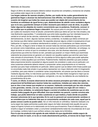 Materiales de Descartes

pacoPRoFeBLoG

Según el último de estos preceptos debería realizar recuentos tan completos y revisiones tan amplias
que pudiese estar seguro de no omitir nada.
Las largas cadenas de razones simples y fáciles, por medio de las cuales generalmente los
geómetras llegan a alcanzar las demostraciones más difíciles, me habían proporcionado la
ocasión de imaginar que todas las cosas que pueden ser objeto del conocimiento de los
hombres se entrelazan de igual forma y que, absteniéndose de admitir como verdadera alguna
que no lo sea y guardando siempre el orden necesario para deducir unas de otras, no puede
haber algunas tan alejadas de nuestro conocimiento que no podamos, finalmente, conocer ni
tan ocultas que no podamos llegar a descubrir. No supuso para mi una gran dificultad el decidir
por cuales era necesario iniciar el estudio: previamente sabía que debía ser por las más simples y las
más fácilmente cognoscibles. Y considerando que entre todos aquellos que han intentado buscar la
verdad en el campo de las ciencias, solamente los matemáticos han establecido algunas
demostraciones, es decir, algunas razones ciertas y evidentes, no dudaba que debía comenzar por
las mismas que ellos habían examinado. No esperaba alcanzar alguna unidad si exceptuamos el que
habituarían mi ingenio a considerar atentamente la verdad y a no contentarse con falsas razones.
Pero, por ello, no llegué a tener el deseo de conocer todas las ciencias particulares que comúnmente
se conocen como matemáticas, pues viendo que aunque sus objetos son diferentes, sin embargo, no
dejan de tener en común el que no consideran otra cosa, sino las diversas relaciones y posibles
proporciones que entre los mismos se dan, pensaba que poseían un mayor interés que examinase
solamente las proporciones en general y en relación con aquellos sujetos que servirían para hacer
más cómodo el conocimiento. Es más, sin vincularlas en forma alguna a ellos para poder aplicarlas
tanto mejor a todos aquellos que conviniera. Posteriormente, habiendo advertido que para analizar
tales proporciones tendría necesidad en alguna ocasión de considerar a cada una en particular y en
otras ocasiones solamente debería retener o comprender varias conjuntamente en mi memoria,
opinaba que para mejor analizarlas en particular, debía suponer que se daban entre líneas puesto que
no encontraba nada más simple ni que pudiera representar con mayor distinción ante mi imaginación
y sentidos; pero para retener o considerar varias conjuntamente, era preciso que las diera a conocer
mediante algunas cifras, lo más breves que fuera posible. Por este medio recogería lo mejor que se
da en el análisis geométrico y en el álgebra, corrigiendo, a la vez, los defectos de una mediante los
procedimientos de la otra.
Y como, en efecto, la exacta observancia de estos escasos preceptos que había escogido, me
proporcionó tal facilidad para resolver todas las cuestiones, tratadas por estas dos ciencias,
que en dos o tres meses que empleé en su examen, habiendo comenzado por las más simples
y más generales, siendo, a la vez, cada verdad que encontraba una regla útil con vistas a
alcanzar otras verdades, no solamente llegué a concluir el análisis de cuestiones que en otra
ocasión había juzgado de gran dificultad, sino que también me pareció, cuando concluía este
trabajo, que podía determinar en tales cuestiones en qué medios y hasta dónde era posible
alcanzar soluciones de lo que ignoraba. En lo cual no pareceré ser excesivamente vanidoso si
se considera que no habiendo más que un conocimiento verdadero de cada cosa, aquel que lo
posee conoce cuanto se puede saber. Así un niño instruido en aritmética, habiendo realizado una
suma según las reglas pertinentes puede estar seguro de haber alcanzado todo aquello de que es
capaz el ingenio humano en lo relacionado con la suma que él examina. Pues el método que nos
enseña a seguir el verdadero orden y a enumerar verdaderamente todas las circunstancias de lo que
se investiga, contiene todo lo que confiere certeza a las reglas de la Aritmética.
Pero lo que me producía más agrado de este método era que siguiéndolo estaba seguro de
utilizar en todo mi razón, si no de un modo absolutamente perfecto, al menos de la mejor forma
20

 