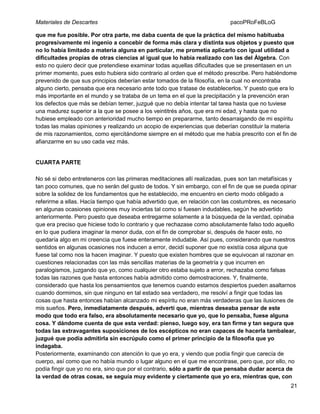 Materiales de Descartes

pacoPRoFeBLoG

que me fue posible. Por otra parte, me daba cuenta de que la práctica del mismo habituaba
progresivamente mi ingenio a concebir de forma más clara y distinta sus objetos y puesto que
no lo había limitado a materia alguna en particular, me prometía aplicarlo con igual utilidad a
dificultades propias de otras ciencias al igual que lo había realizado con las del Álgebra. Con
esto no quiero decir que pretendiese examinar todas aquellas dificultades que se presentasen en un
primer momento, pues esto hubiera sido contrario al orden que el método prescribe. Pero habiéndome
prevenido de que sus principios deberían estar tomados de la filosofía, en la cual no encontraba
alguno cierto, pensaba que era necesario ante todo que tratase de establecerlos. Y puesto que era lo
más importante en el mundo y se trataba de un tema en el que la precipitación y la prevención eran
los defectos que más se debían temer, juzgué que no debía intentar tal tarea hasta que no tuviese
una madurez superior a la que se posee a los veintitrés años, que era mi edad, y hasta que no
hubiese empleado con anterioridad mucho tiempo en prepararme, tanto desarraigando de mi espíritu
todas las malas opiniones y realizando un acopio de experiencias que deberían constituir la materia
de mis razonamientos, como ejercitándome siempre en el método que me había prescrito con el fin de
afianzarme en su uso cada vez más.

CUARTA PARTE
No sé si debo entreteneros con las primeras meditaciones allí realizadas, pues son tan metafísicas y
tan poco comunes, que no serán del gusto de todos. Y sin embargo, con el fin de que se pueda opinar
sobre la solidez de los fundamentos que he establecido, me encuentro en cierto modo obligado a
referirme a ellas. Hacía tiempo que había advertido que, en relación con las costumbres, es necesario
en algunas ocasiones opiniones muy inciertas tal como si fuesen indudables, según he advertido
anteriormente. Pero puesto que deseaba entregarme solamente a la búsqueda de la verdad, opinaba
que era preciso que hiciese todo lo contrario y que rechazase como absolutamente falso todo aquello
en lo que pudiera imaginar la menor duda, con el fin de comprobar si, después de hacer esto, no
quedaría algo en mi creencia que fuese enteramente indudable. Así pues, considerando que nuestros
sentidos en algunas ocasiones nos inducen a error, decidí suponer que no existía cosa alguna que
fuese tal como nos la hacen imaginar. Y puesto que existen hombres que se equivocan al razonar en
cuestiones relacionadas con las más sencillas materias de la geometría y que incurren en
paralogismos, juzgando que yo, como cualquier otro estaba sujeto a error, rechazaba como falsas
todas las razones que hasta entonces había admitido como demostraciones. Y, finalmente,
considerado que hasta los pensamientos que tenemos cuando estamos despiertos pueden asaltarnos
cuando dormimos, sin que ninguno en tal estado sea verdadero, me resolví a fingir que todas las
cosas que hasta entonces habían alcanzado mi espíritu no eran más verdaderas que las ilusiones de
mis sueños. Pero, inmediatamente después, advertí que, mientras deseaba pensar de este
modo que todo era falso, era absolutamente necesario que yo, que lo pensaba, fuese alguna
cosa. Y dándome cuenta de que esta verdad: pienso, luego soy, era tan firme y tan segura que
todas las extravagantes suposiciones de los escépticos no eran capaces de hacerla tambalear,
juzgué que podía admitirla sin escrúpulo como el primer principio de la filosofía que yo
indagaba.
Posteriormente, examinando con atención lo que yo era, y viendo que podía fingir que carecía de
cuerpo, así como que no había mundo o lugar alguno en el que me encontrase, pero que, por ello, no
podía fingir que yo no era, sino que por el contrario, sólo a partir de que pensaba dudar acerca de
la verdad de otras cosas, se seguía muy evidente y ciertamente que yo era, mientras que, con
21

 