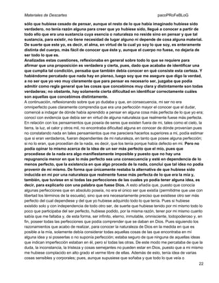Materiales de Descartes

pacoPRoFeBLoG

sólo que hubiese cesado de pensar, aunque el resto de lo que había imaginado hubiese sido
verdadero, no tenía razón alguna para creer que yo hubiese sido, llegué a conocer a partir de
todo ello que era una sustancia cuya esencia o naturaleza no reside sino en pensar y que tal
sustancia, para existir, no tiene necesidad de lugar alguno ni depende de cosa alguna material.
De suerte que este yo, es decir, el alma, en virtud de la cual yo soy lo que soy, es enteramente
distinta del cuerpo, más fácil de conocer que éste y, aunque el cuerpo no fuese, no dejaría de
ser todo lo que es.
Analizadas estas cuestiones, reflexionaba en general sobre todo lo que se requiere para
afirmar que una proposición es verdadera y cierta, pues, dado que acababa de identificar una
que cumplía tal condición, pensaba que también debía conocer en qué consiste esta certeza. Y
habiéndome percatado que nada hay en pienso, luego soy que me asegure que digo la verdad,
a no ser que yo veo muy claramente que para pensar es necesario ser, juzgaba que podía
admitir como regla general que las cosas que concebimos muy clara y distintamente son todas
verdaderas; no obstante, hay solamente cierta dificultad en identificar correctamente cuáles
son aquellas que concebimos distintamente.
A continuación, reflexionando sobre que yo dudaba y que, en consecuencia, mi ser no era
omniperfecto pues claramente comprendía que era una perfección mayor el conocer que el dudar,
comencé a indagar de dónde había aprendido a pensar en alguna cosa más perfecta de lo que yo era;
conocí con evidencia que debía ser en virtud de alguna naturaleza que realmente fuese más perfecta.
En relación con los pensamientos que poseía de seres que existen fuera de mi, tales como el cielo, la
tierra, la luz, el calor y otros mil, no encontraba dificultad alguna en conocer de dónde provenían pues
no constatando nada en tales pensamientos que me pareciera hacerlos superiores a mi, podía estimar
que si eran verdaderos, fueran dependientes de mi naturaleza, en tanto que posee alguna perfección;
si no lo eran, que procedían de la nada, es decir, que los tenía porque había defecto en mi. Pero no
podía opinar lo mismo acerca de la idea de un ser más perfecto que el mío, pues que
procediese de la nada era algo manifiestamente imposible y puesto que no hay una
repugnancia menor en que lo más perfecto sea una consecuencia y esté en dependencia de lo
menos perfecto, que la existencia en que algo proceda de la nada, concluí que tal idea no podía
provenir de mí mismo. De forma que únicamente restaba la alternativa de que hubiese sido
inducida en mí por una naturaleza que realmente fuese más perfecta de lo que era la mía y,
también, que tuviese en sí todas las perfecciones de las cuales yo podía tener alguna idea, es
decir, para explicarlo con una palabra que fuese Dios. A esto añadía que, puesto que conocía
algunas perfecciones que en absoluto poseía, no era el único ser que existía (permitidme que use con
libertad los términos de la escuela), sino que era necesariamente preciso que existiese otro ser más
perfecto del cual dependiese y del que yo hubiese adquirido todo lo que tenía. Pues si hubiese
existido solo y con independencia de todo otro ser, de suerte que hubiese tenido por mi mismo todo lo
poco que participaba del ser perfecto, hubiese podido, por la misma razón, tener por mi mismo cuanto
sabía que me faltaba y, de esta forma, ser infinito, eterno, inmutable, omnisciente, todopoderoso y, en
fin, poseer todas las perfecciones que podía comprender que se daban en Dios. Pues siguiendo los
razonamientos que acabo de realizar, para conocer la naturaleza de Dios en la medida en que es
posible a la mía, solamente debía considerar todas aquellas cosas de las que encontraba en mí
alguna idea y si poseerlas o no suponía perfección; estaba seguro de que ninguna de aquellas ideas
que indican imperfección estaban en él, pero sí todas las otras. De este modo me percataba de que la
duda, la inconstancia, la tristeza y cosas semejantes no pueden estar en Dios, puesto que a mi mismo
me hubiese complacido en alto grado el verme libre de ellas. Además de esto, tenía idea de varias
cosas sensibles y corporales; pues, aunque supusiese que soñaba y que todo lo que veía o
22

 