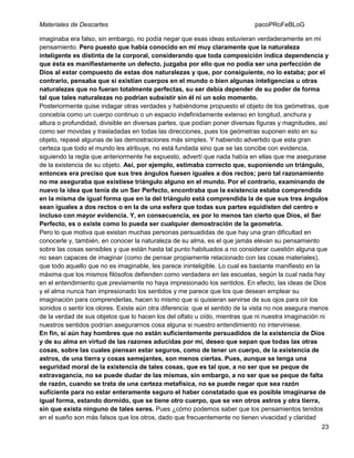 Materiales de Descartes

pacoPRoFeBLoG

imaginaba era falso, sin embargo, no podía negar que esas ideas estuvieran verdaderamente en mi
pensamiento. Pero puesto que había conocido en mí muy claramente que la naturaleza
inteligente es distinta de la corporal, considerando que toda composición indica dependencia y
que ésta es manifiestamente un defecto, juzgaba por ello que no podía ser una perfección de
Dios al estar compuesto de estas dos naturalezas y que, por consiguiente, no lo estaba; por el
contrario, pensaba que si existían cuerpos en el mundo o bien algunas inteligencias u otras
naturalezas que no fueran totalmente perfectas, su ser debía depender de su poder de forma
tal que tales naturalezas no podrían subsistir sin él ni un solo momento.
Posteriormente quise indagar otras verdades y habiéndome propuesto el objeto de los geómetras, que
concebía como un cuerpo continuo o un espacio indefinidamente extenso en longitud, anchura y
altura o profundidad, divisible en diversas partes, que podían poner diversas figuras y magnitudes, así
como ser movidas y trasladadas en todas las direcciones, pues los geómetras suponen esto en su
objeto, repasé algunas de las demostraciones más simples. Y habiendo advertido que esta gran
certeza que todo el mundo les atribuye, no está fundada sino que se las concibe con evidencia,
siguiendo la regla que anteriormente he expuesto, advertí que nada había en ellas que me asegurase
de la existencia de su objeto. Así, por ejemplo, estimaba correcto que, suponiendo un triángulo,
entonces era preciso que sus tres ángulos fuesen iguales a dos rectos; pero tal razonamiento
no me aseguraba que existiese triángulo alguno en el mundo. Por el contrario, examinando de
nuevo la idea que tenía de un Ser Perfecto, encontraba que la existencia estaba comprendida
en la misma de igual forma que en la del triángulo está comprendida la de que sus tres ángulos
sean iguales a dos rectos o en la de una esfera que todas sus partes equidisten del centro e
incluso con mayor evidencia. Y, en consecuencia, es por lo menos tan cierto que Dios, el Ser
Perfecto, es o existe como lo pueda ser cualquier demostración de la geometría.
Pero lo que motiva que existan muchas personas persuadidas de que hay una gran dificultad en
conocerle y, también, en conocer la naturaleza de su alma, es el que jamás elevan su pensamiento
sobre las cosas sensibles y que están hasta tal punto habituados a no considerar cuestión alguna que
no sean capaces de imaginar (como de pensar propiamente relacionado con las cosas materiales),
que todo aquello que no es imaginable, les parece ininteligible. Lo cual es bastante manifiesto en la
máxima que los mismos filósofos defienden como verdadera en las escuelas, según la cual nada hay
en el entendimiento que previamente no haya impresionado los sentidos. En efecto, las ideas de Dios
y el alma nunca han impresionado los sentidos y me parece que los que desean emplear su
imaginación para comprenderlas, hacen lo mismo que si quisieran servirse de sus ojos para oír los
sonidos o sentir los olores. Existe aún otra diferencia: que el sentido de la vista no nos asegura menos
de la verdad de sus objetos que lo hacen los del olfato u oído, mientras que ni nuestra imaginación ni
nuestros sentidos podrían asegurarnos cosa alguna si nuestro entendimiento no interviniese.
En fin, si aún hay hombres que no están suficientemente persuadidos de la existencia de Dios
y de su alma en virtud de las razones aducidas por mí, deseo que sepan que todas las otras
cosas, sobre las cuales piensan estar seguros, como de tener un cuerpo, de la existencia de
astros, de una tierra y cosas semejantes, son menos ciertas. Pues, aunque se tenga una
seguridad moral de la existencia de tales cosas, que es tal que, a no ser que se peque de
extravagancia, no se puede dudar de las mismas, sin embargo, a no ser que se peque de falta
de razón, cuando se trata de una certeza metafísica, no se puede negar que sea razón
suficiente para no estar enteramente seguro el haber constatado que es posible imaginarse de
igual forma, estando dormido, que se tiene otro cuerpo, que se ven otros astros y otra tierra,
sin que exista ninguno de tales seres. Pues ¿cómo podemos saber que los pensamientos tenidos
en el sueño son más falsos que los otros, dado que frecuentemente no tienen vivacidad y claridad
23

 