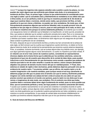 Materiales de Descartes

pacoPRoFeBLoG

menor? Y aunque los ingenios más capaces estudien esta cuestión cuanto les plazca, no creo
puedan dar razón alguna que sea suficiente para disipar esta duda, si no presuponen la
existencia de Dios. Pues, en primer lugar, incluso lo que anteriormente he considerado como
una regla (a saber: que lo concebido clara y distintamente es verdadero) no es válido más que
si Dios existe, es un ser perfecto y todo lo que hay en nosotros procede de él. De donde se
sigue que nuestras ideas o nociones, siendo seres reales, que provienen de Dios, en todo
aquello en lo que son claras y distintas, no pueden ser sino verdaderas. De modo que, si bien
frecuentemente poseemos algunas que encierran falsedad, esto no puede provenir sino de
aquellas en las que algo es confuso y oscuro, pues en esto participan de la nada, es decir, que
no se dan en nosotros sino porque no somos totalmente perfectos. Es evidente que no existe
una repugnancia menor en defender que la falsedad o la imperfección, en tanto que tal, procedan de
Dios, que existe en defender que la verdad o perfección proceda de la nada. Pero si no conocemos
que todo lo que existe en nosotros de real y verdadero procede de un ser perfecto e infinito, por claras
y distintas que fuesen nuestras ideas, no tendríamos razón alguna que nos asegurara de que tales
ideas tuviesen la perfección de ser verdaderas.
Por tanto, después de que el conocimiento de Dios y el alma nos han convencido de la certeza de
esta regla, es fácil conocer que los sueños que imaginamos cuando dormimos, no deben en forma
alguna hacernos dudar de la verdad de los pensamientos que tenemos cuando estamos despiertos.
Pues, si sucediese, inclusive durmiendo, que se tuviese alguna idea muy distinta como, por ejemplo,
que algún geómetra lograse alguna nueva demostración, su sueño no impediría que fuese verdad. Y
en relación con el error más común de nuestros sueños, consistente en representamos
diversos objetos de la misma forma que la obtenida por los sentidos exteriores, carece de
importancia el que nos dé ocasión para desconfiar de la verdad de tales ideas, pues pueden
inducirnos a error frecuentemente sin que durmamos como sucede a aquellos que padecen de
ictericia que todo lo ven de color amarillo o cuando los astros u otros cuerpos demasiado
alejados nos parecen de tamaño mucho menor del que en realidad poseen. <> Pues, bien,
estemos en estado de vigilia o bien durmamos, jamás debemos dejarnos persuadir sino por la
evidencia de nuestra razón. Y es preciso señalar, que yo afirmo, de nuestra razón y no de
nuestra imaginación o de nuestros sentidos, pues aunque vemos el sol muy claramente no
debemos juzgar por ello que no posea sino el tamaño con que lo vemos y fácilmente podemos
imaginar con cierta claridad una cabeza de león unida al cuerpo de una cabra sin que sea
preciso concluir que exista en el mundo una quimera, pues la razón no nos dicta que lo que
vemos o imaginamos de este modo, sea verdadero. Por el contrario nos dicta que todas
nuestras ideas o nociones deben tener algún fundamento de verdad, pues no sería posible que
Dios, que es sumamente perfecto y veraz, las haya puesto en nosotros careciendo del mismo.
Y puesto que nuestros razonamientos no son jamás tan evidentes ni completos durante el sueño
como durante la vigilia, aunque algunas veces nuestras imágenes sean tanto o más vivas y claras, la
razón nos dicta igualmente que no pudiendo nuestros pensamientos ser todos verdaderos, ya que
nosotros no somos omniperfectos, lo que existe de verdad debe encontrarse infaliblemente en
aquellos que tenemos estando despiertos más bien que en los que tenemos mientras soñamos.
4.- Guía de lectura del Discurso del Método

24

 