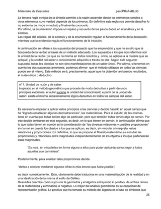 Materiales de Descartes

pacoPRoFeBLoG

La tercera regla o regla de la síntesis permite a la razón ascender desde los elementos simples a
otros elementos cuya verdad depende de los primeros. En definitiva esta regla nos permite descifrar lo
no evidente de modo inmediato y finalmente conocerlo.
Por último, la enumeración impone un repaso y recuento de los pasos dados en el análisis y en la
síntesis.
Las reglas del análisis, de la síntesis y de la enumeración regulan el funcionamiento de la deducción,
mientras que la evidencia regula el funcionamiento de la intuición.
A continuación se refiere a los supuestos del proyecto que ha emprendido y que no es otro que la
búsqueda de la verdad a través de un método adecuado. Los supuestos a los que nos referimos son
la unidad de la razón ( ya que es la misma en todos nosotros y única, se aplique a la materia que se
aplique) y la unidad del saber o conocimiento adquirido a través de ella. Según este segundo
supuesto, todas las ciencias no son sino manifestaciones de un saber único. Por último, si tenemos en
cuenta los dos supuestos anteriores, podemos afirmar que el método utilizado en todas las ciencias
puede ser el mismo. Este método será, precísamente, aquel que ha obtenido tan buenos resultados,
el matemático o deductivo.
nº 1. Unidad de razón y de saber
Inspirado en el método geométrico que procede de modo deductivo a partir de unos
principios evidentes, el autor supone la unidad del conocimiento a partir de la unidad de
razón: existe el mismo encadenamiento lógico-deductivo en todos los campos del saber.

Es necesario empezar a aplicar estos principios a las ciencias y decide hacerlo en aquel campo que
ha “logrado establecer algunas demostraciones”, las matemáticas. Para el estudio de las mismas,
tiene en cuenta que todas tienen algo de particular, pero que también todas tienen algo en común. Por
eso decide centrarse en esto segundo, es decir, en lo que tienen en común. A continuación afirma que
lo que todas tienen en común es la consideración de “las diversas relaciones y posibles proporciones”
sin tomar en cuenta los objetos a los que se aplican, es decir, sin vincular o interpretar estas
relaciones y proporciones. En definitiva, lo que se propone el filósofo-matemático es estudiar las
proporciones y relaciones entre magnitudes independientemente de los objetos a los que pertenezcan
esas magnitudes.
“Es más, sin vincularlas en forma alguna a ellos para poder aplicarlas tanto mejor a todos
aquellos que conviniera”.
Posteriormente, para analizar tales proporciones decide
“darlas a conocer mediante algunas cifras lo más breves que fuera posible”,
es decir numericamente. Esto, obviamente debe traducirse en una matematización de la realidad y en
una idealización de la misma al estilo de Galileo.
Descartes describe como supo unir la geometría y el álgebra extrayendo lo positivo de ambas ramas
de la matemática y eliminando lo negativo. Lo mejor del análisis geométrico es su capacidad de
representación gráfica. Lo positivo que ha tomado su método del álgebra es el uso de símbolos que
26

 
