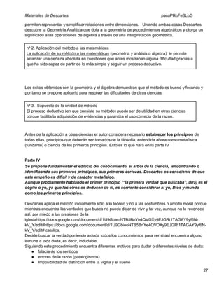 Materiales de Descartes

pacoPRoFeBLoG

permiten representar y simplificar relaciones entre dimensiones. Uniendo ambas cosas Descartes
descubre la Geometría Analítica que dota a la geometría de procedimientos algebráicos y otorga un
significado a las operaciones de álgebra a través de una interpretación geométrica.
nº 2. Aplicación del método a las matemáticas
La aplicación de su método a las matemáticas (geometría y análisis o álgebra) le permite
alcanzar una certeza absoluta en cuestiones que antes mostraban alguna dificultad gracias a
que ha sido capaz de partir de lo más simple y seguir un proceso deductivo.

Los éxitos obtenidos con la geometría y el álgebra demuestran que el método es bueno y fecundo y
por tanto se propone aplicarlo para resolver las dificultades de otras ciencias.
nº 3. Supuesto de la unidad de método
El proceso deductivo (en que consiste su método) puede ser de utilidad en otras ciencias
porque facilita la adquisición de evidencias y garantiza el uso correcto de la razón.

Antes de la aplicación a otras ciencias el autor considera necesario establecer los principios de
todas ellas, principios que deberán ser tomados de la filosofía, entendida ahora como metafísica
(fundante) o ciencia de los primeros principios. Esto es lo que hará en la parte IV

Parte IV
Se propone fundamentar el edificio del conocimiento, el arbol de la ciencia, encontrando o
identificando sus primeros principios, sus primeras certezas. Descartes es consciente de que
este empeño es difícil y de carácter metafísico.
Aunque propiamente hablando el primer principio (“la primera verdad que buscaba”, dirá) es el
cógito o yo, ya que los otros se deducen de él, es corriente considerar al yo, Dios y mundo
como los primeros principios.
Descartes aplica el método inicialmente sólo a lo teórico y no a las costumbres o ámbito moral porque
mientras encuentra las verdades que busca no puede dejar de vivir y tal vez, aunque no lo reconoce
así, por miedo a las presiones de la
iglesiahttps://docs.google.com/document/d/1U9GbieoNTB5BnYe4QVOXy9EJGRt1TAGAY9yf6NkV_Y/edit#https://docs.google.com/document/d/1U9GbieoNTB5BnYe4QVOXy9EJGRt1TAGAY9yf6NkV_Y/edit# católica.
Decide buscar la verdad poniendo a duda todos los conocimientos para ver si así encuentra alguno
inmune a toda duda, es decir, indudable.
Siguiendo este procedimiento encuentra diferentes motivos para dudar o diferentes niveles de duda:
● falacia de los sentidos
● errores de la razón (paralogismos)
● Imposibilidad de distinción entre la vigilia y el sueño
27

 
