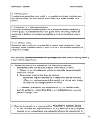 Materiales de Descartes

pacoPRoFeBLoG

nº 4. Primera verdad
Inmediatamente aparece la primera verdad, el yo, concebida con claridad y distinción y por
tanto evidente, cierta. Esta primera verdad es asumida como el primer principio de la
filosofía.

nº 5. Análisis del “yo” y dualismo antropológico
A continuación el filósofo analiza la naturaleza del yo, este primer principio encontrado, y
concluye que su naturaleza consiste en pensar, que es distinta del cuerpo y más fácil de
conocer que él. Dualismo antropológico, aunque todavía no ha demostrado que exista su
cuerpo.

nº 6. El criterio de certeza
Una vez que ha encontrado una primera verdad, se propone usarla para descubrir otras:
como regla general, considerará verdad lo que conciba con la misma claridad y ditinción que
esta primera, el cógito.

Ahora se dispone a demostrar la verdad del segundo principio, Dios, mediante tres argumentos y
el recurso a la idea de perfección.
nº 7 Primera demostración de la existencia de Dios. Argumento gnoseológico.
● El ser perfecto, Dios, es la causa de la idea de perfección que hay en mi:

1.- Si dudo no soy completamente perfecto porque dudar es una perfección
menor que conocer.
2·- Sin embargo, poseo la idea de un ser perfecto.
a) Esta idea no puede proceder de la nada porque esto es imposible.
b) Tampoco puede proceder de lo imperfecto (de mi): por tanto, la idea
de perfección no puede proceder de mi mismo.
3.- La idea de perfección ha sido inducida en mí por una naturaleza más
perfecta que la mía, es decir, Dios. Dios es la realidad objetiva de la idea de
perfección que yo poseo

nº 8 Segunda demostración de la existencia de Dios. ARGUMENTO COSMOLÓGICO.
● La idea central de esta argumentación da por supuestos que el ser contingente

necesita un ser necesario para una explicación suficiente de su existencia. En
28

 