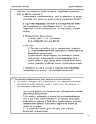 Materiales de Descartes

pacoPRoFeBLoG

Descartes: Dios es la causa de las naturalezas compuestas e imperfectas
entre las que me encuentro yo.
1.- Descartes se propone considerar “ todas aquellas cosas de las que
encontraba en mi alguna idea y si poseerlas o no suponía perfección”.
2.- Siguiendo este proceso percibe con evidencia (o más bien retoma
esta evidencia porque ya la había demostrado) que existe una
composición sustancial (composición de "dos naturalezas") en el ser
humano.
3.- De lo anterior se desprende que:
a) la composición indica dependencia.
b) la composición supone un defecto.
4.- Por tanto:
a) Dios, como ser perfecto que es, no puede estar compuesto.
b) Las naturalezas imperfectas (compuestas) han adquirido de Él
las perfecciones que poseen.
c) De no ser así, habrían adquirido de sí mismas sus propias
perfecciones y entonces serían omniperfectas (quien parte y
reparte se lleva la mejor parte) y eso es evidente que no es así
porque yo percibo con claridad que soy imperfecto y compuesto.
5.- Conclusión: Dios es la causa de la existencia de las naturalezas
compuestas e imperfectas y lo necesitan (a Dios) para existir.

nº 9 Demostración de la existencia de dios a través del argumento ontológico.

● Las pruebas ontológicas de la existencia de un Dios pretenden mostrar que
por coherencia lógica basta con pensar la noción de un Dios para que no
podamos negar su existencia real.
1.- La certeza atribuida a las demostraciones de los geómetras se debe
a la evidencia de las mismas.
2.- Sin embargo, esta evidencia no garantiza la existencia del objeto
sobre el que versan esas demostraciones (el triángulo, por ejemplo).
3.- No obstante, en lo que al Ser Perfecto se refiere la cosa es distinta,
su esencia debe contener su existencia: no puede no existir si es
verdad que es perfecto.
4.- La existencia de Dios es, pues, tan cierta como cualquier
demostración de la geometría.
29

 