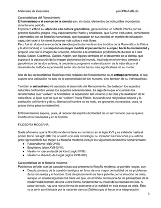 Materiales de Descartes

pacoPRoFeBLoG

Características del Renacimiento
El humanismo y el avance de la ciencia son, sin duda, elementos de indiscutible importancia
durante este periodo.
El primero volvío su atención a la cultura grecolatina, generandose un notable interés por los
grandes filósofos griegos -muy especialmente Platón y Aristóteles- que fueron traducidos, comentados
y asimilados por los filósofos humanistas, que buscaban en sus escritos un modelo de educación
capaz de hacer a los seres humanos más cultos y más libres.
Pero fué sin duda el avance de la ciencia (particularmente en los ámbitos de la Matemática, la Física
y la Astronomía) lo que impulsó en mayor medida el pensamiento europeo hacia la modernidad y
propició una nueva imagen del universo, diferente a la aristotélica predominante durante la Edad
Media. Bacon, Copérnico, Galileo, Kepler, son figuras centrales en el desarrollo de la ciencia, que
supondrá la destrucción de la imagen ptolomeica del mundo, inspirada en el universo cerrado y
geocéntrico de las dos esferas; la creciente y progresiva matematización de la naturaleza y el
desarrollo del método experimental serán dos de las bazas más significativas de su triunfo.
Una de las características filosóficas más notables del Renacimiento es el antropocentrismo, lo que
supone una valoración no sólo de la personalidad del ser humano, sino también de su individualidad.
También el naturalismo irá asociado al desarrollo del Renacimiento. Se destacan los aspectos
naturales del hombre versus los aspectos sobrenaturales. Es algo de lo que encuentran los
renacentistas que “vuelven” a Aristóteles: la separación del universo y de Dios y la exaltación de la
naturaleza; al igual que los que se “vuelven” hacia Platón, buscando una religiosidad natural y la
exaltación del hombre y de su libertad (el hombre no es malo, es ignorante, no necesita, pues, la
gracia divina para su redención).
El Renacimiento supone, pues, el renacer del espíritu de libertad de un ser humano que se quiere
inserto en la naturaleza y en la historia.
FILOSOFÍA MODERNA
Suele afirmarse que la filosofía moderna tiene su comienzo en el siglo XVII y se extiende hasta el
primer tercio del siglo XIX. De acuerdo con esta cronología, su iniciador fue Descartes y su último
gran representante fue Hegel. La filosofía moderna incluye los siguientes momentos fundamentales:
● Racionalismo (siglo XVII).
● Empirismo (siglo XVII-XVIII).
● Idealismo trascendental de Kant ( siglo XVIII).
● Idealismo absoluto de Hegel (siglos XVIII-XIX)
Características de la filosofía moderna
Podríamos señalar que las características que presenta la filosofía moderna, a grandes rasgos, son:
● Desplazamiento de la cuestión teológica en favor de una mayor centralidad de los problemas
de la naturaleza y el hombre. Este desplazamiento se hace patente por la situación de crisis,
aunque un análisis riguroso nos hace ver que, en el fondo, la mayoría de los pensadores de la
modernidad intentan, de una u otra forma, fundamentar su visión de la realidad en Dios. A
pesar de todo, hay una nueva forma de acercarse a la realidad en esta época de crisis. Ésta
va a venir suministrada por la naciente ciencia (Galileo) que al hacer una interpretación
3

 