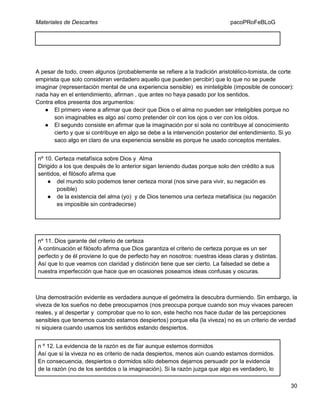 Materiales de Descartes

pacoPRoFeBLoG

A pesar de todo, creen algunos (probablemente se refiere a la tradición aristotélico-tomista, de corte
empirista que solo consideran verdadero aquello que pueden percibir) que lo que no se puede
imaginar (representación mental de una experiencia sensible) es ininteligible (imposible de conocer):
nada hay en el entendimiento, afirman , que antes no haya pasado por los sentidos.
Contra ellos presenta dos argumentos:
● El primero viene a afirmar que decir que Dios o el alma no pueden ser inteligibles porque no
son imaginables es algo así como pretender oír con los ojos o ver con los oídos.
● El segundo consiste en afirmar que la imaginación por sí sola no contribuye al conocimiento
cierto y que si contribuye en algo se debe a la intervención posterior del entendimiento. Si yo
saco algo en claro de una experiencia sensible es porque he usado conceptos mentales.
nº 10. Certeza metafísica sobre Dios y Alma
Dirigido a los que después de lo anterior sigan teniendo dudas porque solo den crédito a sus
sentidos, el filósofo afirma que
● del mundo solo podemos tener certeza moral (nos sirve para vivir, su negación es
posible)
● de la existencia del alma (yo) y de Dios tenemos una certeza metafísica (su negación
es imposible sin contradecirse)

nº 11. Dios garante del criterio de certeza
A continuación el filósofo afirma que Dios garantiza el criterio de certeza porque es un ser
perfecto y de él proviene lo que de perfecto hay en nosotros: nuestras ideas claras y distintas.
Así que lo que veamos con claridad y distinción tiene que ser cierto. La falsedad se debe a
nuestra imperfección que hace que en ocasiones poseamos ideas confusas y oscuras.

Una demostración evidente es verdadera aunque el geómetra la descubra durmiendo. Sin embargo, la
viveza de los sueños no debe preocuparnos (nos preocupa porque cuando son muy vivaces parecen
reales, y al despertar y comprobar que no lo son, este hecho nos hace dudar de las percepciones
sensibles que tenemos cuando estamos despiertos) porque ella (la viveza) no es un criterio de verdad
ni siquiera cuando usamos los sentidos estando despiertos.
n º 12. La evidencia de la razón es de fiar aunque estemos dormidos
Así que si la viveza no es criterio de nada despiertos, menos aún cuando estamos dormidos.
En consecuencia, despiertos o dormidos sólo debemos dejarnos persuadir por la evidencia
de la razón (no de los sentidos o la imaginación). Si la razón juzga que algo es verdadero, lo
30

 